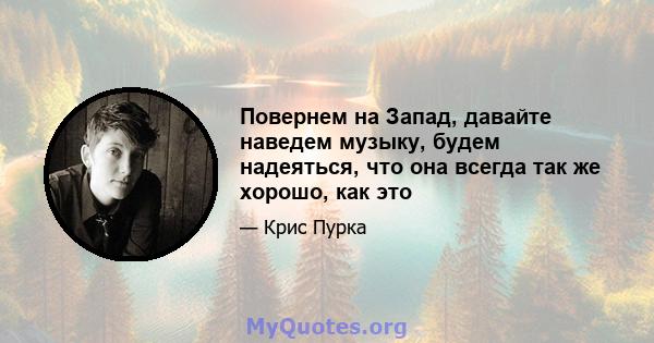 Повернем на Запад, давайте наведем музыку, будем надеяться, что она всегда так же хорошо, как это