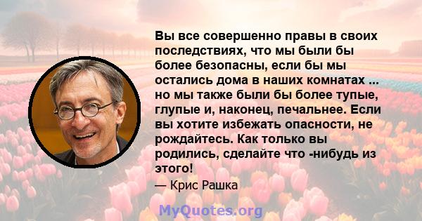 Вы все совершенно правы в своих последствиях, что мы были бы более безопасны, если бы мы остались дома в наших комнатах ... но мы также были бы более тупые, глупые и, наконец, печальнее. Если вы хотите избежать