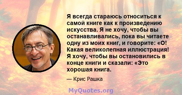 Я всегда стараюсь относиться к самой книге как к произведению искусства. Я не хочу, чтобы вы останавливались, пока вы читаете одну из моих книг, и говорите: «О! Какая великолепная иллюстрация! Я хочу, чтобы вы