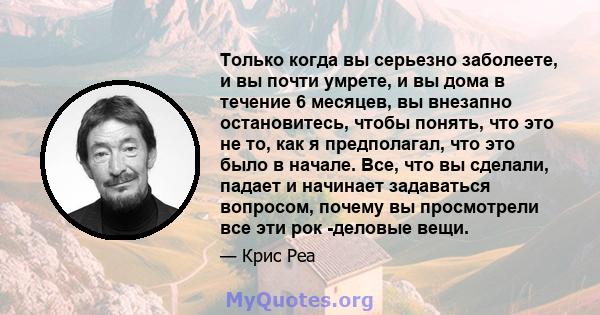 Только когда вы серьезно заболеете, и вы почти умрете, и вы дома в течение 6 месяцев, вы внезапно остановитесь, чтобы понять, что это не то, как я предполагал, что это было в начале. Все, что вы сделали, падает и