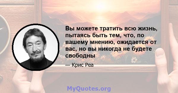 Вы можете тратить всю жизнь, пытаясь быть тем, что, по вашему мнению, ожидается от вас, но вы никогда не будете свободны