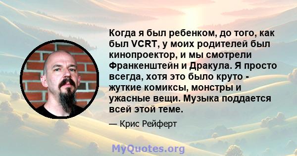 Когда я был ребенком, до того, как был VCRT, у моих родителей был кинопроектор, и мы смотрели Франкенштейн и Дракула. Я просто всегда, хотя это было круто - жуткие комиксы, монстры и ужасные вещи. Музыка поддается всей