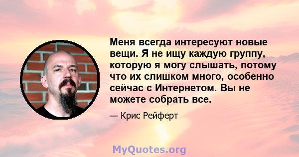 Меня всегда интересуют новые вещи. Я не ищу каждую группу, которую я могу слышать, потому что их слишком много, особенно сейчас с Интернетом. Вы не можете собрать все.