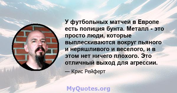 У футбольных матчей в Европе есть полиция бунта. Металл - это просто люди, которые выплескиваются вокруг пьяного и неряшливого и веселого, и в этом нет ничего плохого. Это отличный выход для агрессии.