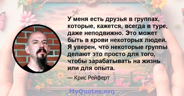 У меня есть друзья в группах, которые, кажется, всегда в туре, даже неподвижно. Это может быть в крови некоторых людей. Я уверен, что некоторые группы делают это просто для того, чтобы зарабатывать на жизнь или для