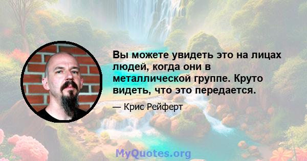 Вы можете увидеть это на лицах людей, когда они в металлической группе. Круто видеть, что это передается.