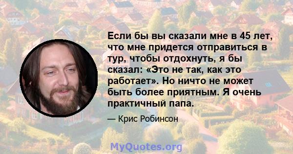 Если бы вы сказали мне в 45 лет, что мне придется отправиться в тур, чтобы отдохнуть, я бы сказал: «Это не так, как это работает». Но ничто не может быть более приятным. Я очень практичный папа.