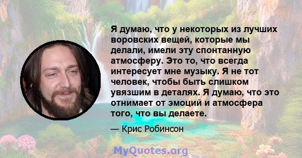 Я думаю, что у некоторых из лучших воровских вещей, которые мы делали, имели эту спонтанную атмосферу. Это то, что всегда интересует мне музыку. Я не тот человек, чтобы быть слишком увязшим в деталях. Я думаю, что это