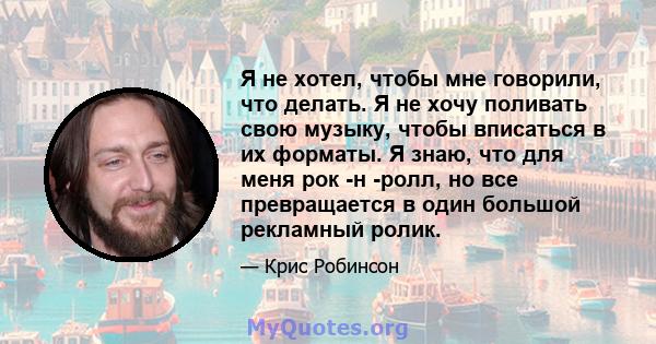 Я не хотел, чтобы мне говорили, что делать. Я не хочу поливать свою музыку, чтобы вписаться в их форматы. Я знаю, что для меня рок -н -ролл, но все превращается в один большой рекламный ролик.