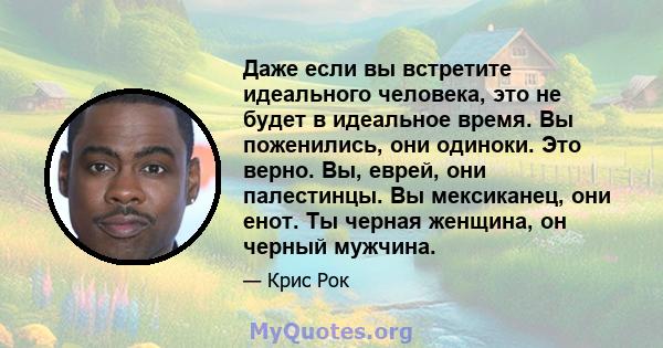 Даже если вы встретите идеального человека, это не будет в идеальное время. Вы поженились, они одиноки. Это верно. Вы, еврей, они палестинцы. Вы мексиканец, они енот. Ты черная женщина, он черный мужчина.