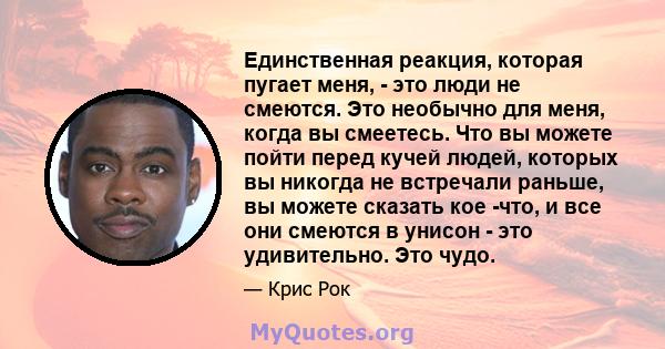 Единственная реакция, которая пугает меня, - это люди не смеются. Это необычно для меня, когда вы смеетесь. Что вы можете пойти перед кучей людей, которых вы никогда не встречали раньше, вы можете сказать кое -что, и