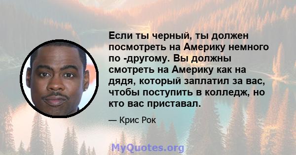 Если ты черный, ты должен посмотреть на Америку немного по -другому. Вы должны смотреть на Америку как на дядя, который заплатил за вас, чтобы поступить в колледж, но кто вас приставал.