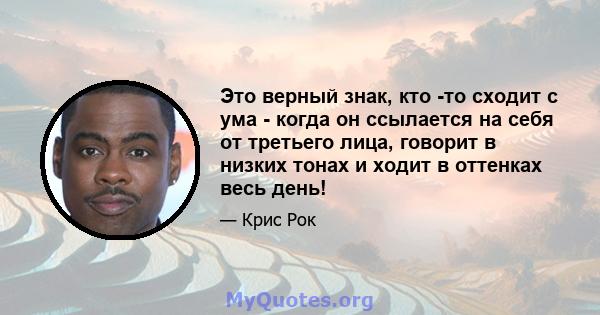 Это верный знак, кто -то сходит с ума - когда он ссылается на себя от третьего лица, говорит в низких тонах и ходит в оттенках весь день!