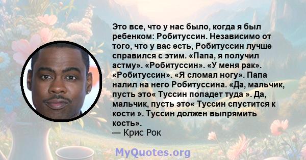 Это все, что у нас было, когда я был ребенком: Робитуссин. Независимо от того, что у вас есть, Робитуссин лучше справился с этим. «Папа, я получил астму». «Робитуссин». «У меня рак». «Робитуссин». «Я сломал ногу». Папа