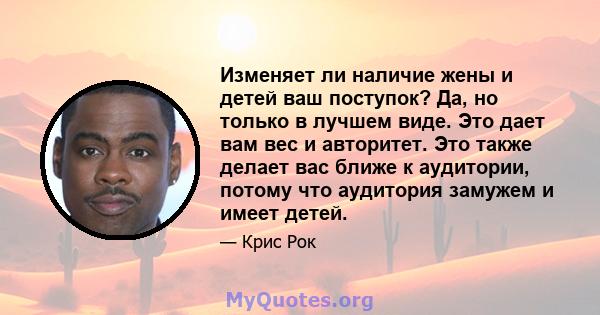 Изменяет ли наличие жены и детей ваш поступок? Да, но только в лучшем виде. Это дает вам вес и авторитет. Это также делает вас ближе к аудитории, потому что аудитория замужем и имеет детей.