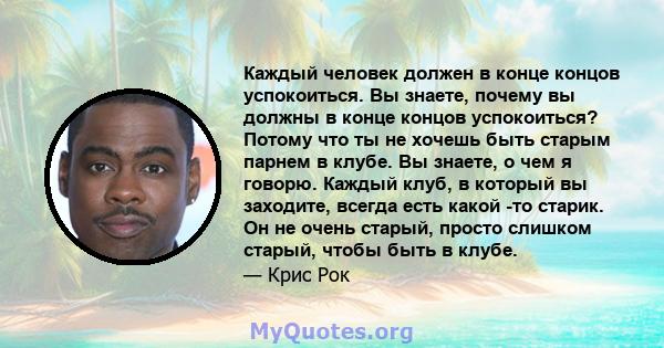 Каждый человек должен в конце концов успокоиться. Вы знаете, почему вы должны в конце концов успокоиться? Потому что ты не хочешь быть старым парнем в клубе. Вы знаете, о чем я говорю. Каждый клуб, в который вы