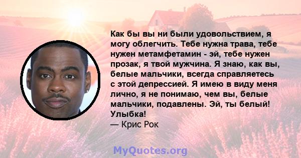 Как бы вы ни были удовольствием, я могу облегчить. Тебе нужна трава, тебе нужен метамфетамин - эй, тебе нужен прозак, я твой мужчина. Я знаю, как вы, белые мальчики, всегда справляетесь с этой депрессией. Я имею в виду