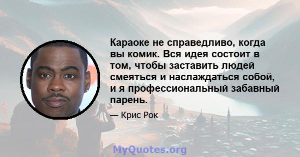 Караоке не справедливо, когда вы комик. Вся идея состоит в том, чтобы заставить людей смеяться и наслаждаться собой, и я профессиональный забавный парень.