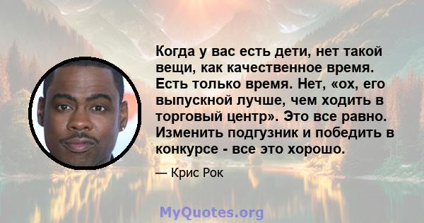 Когда у вас есть дети, нет такой вещи, как качественное время. Есть только время. Нет, «ох, его выпускной лучше, чем ходить в торговый центр». Это все равно. Изменить подгузник и победить в конкурсе - все это хорошо.