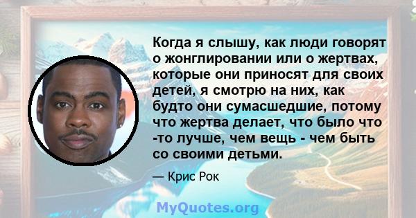 Когда я слышу, как люди говорят о жонглировании или о жертвах, которые они приносят для своих детей, я смотрю на них, как будто они сумасшедшие, потому что жертва делает, что было что -то лучше, чем вещь - чем быть со