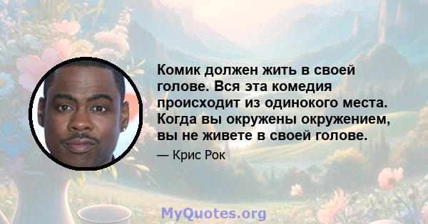 Комик должен жить в своей голове. Вся эта комедия происходит из одинокого места. Когда вы окружены окружением, вы не живете в своей голове.