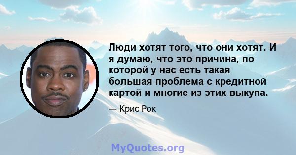 Люди хотят того, что они хотят. И я думаю, что это причина, по которой у нас есть такая большая проблема с кредитной картой и многие из этих выкупа.