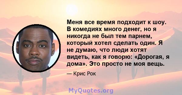 Меня все время подходит к шоу. В комедиях много денег, но я никогда не был тем парнем, который хотел сделать один. Я не думаю, что люди хотят видеть, как я говорю: «Дорогая, я дома». Это просто не моя вещь.