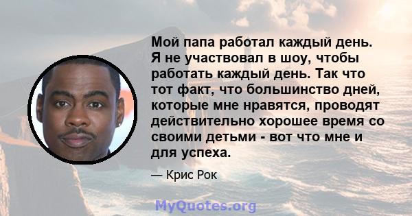 Мой папа работал каждый день. Я не участвовал в шоу, чтобы работать каждый день. Так что тот факт, что большинство дней, которые мне нравятся, проводят действительно хорошее время со своими детьми - вот что мне и для