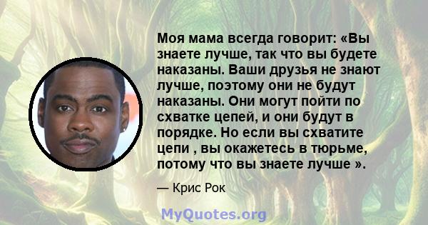 Моя мама всегда говорит: «Вы знаете лучше, так что вы будете наказаны. Ваши друзья не знают лучше, поэтому они не будут наказаны. Они могут пойти по схватке цепей, и они будут в порядке. Но если вы схватите цепи , вы