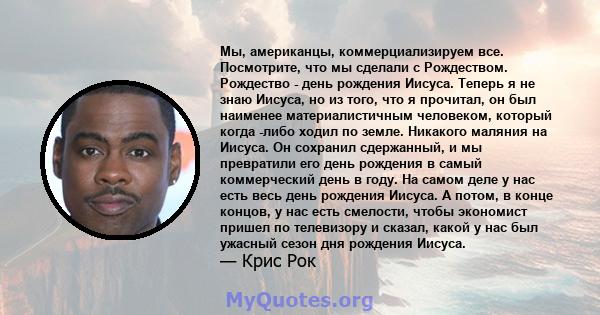 Мы, американцы, коммерциализируем все. Посмотрите, что мы сделали с Рождеством. Рождество - день рождения Иисуса. Теперь я не знаю Иисуса, но из того, что я прочитал, он был наименее материалистичным человеком, который