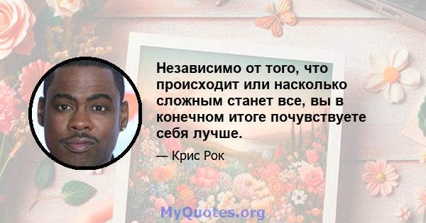 Независимо от того, что происходит или насколько сложным станет все, вы в конечном итоге почувствуете себя лучше.