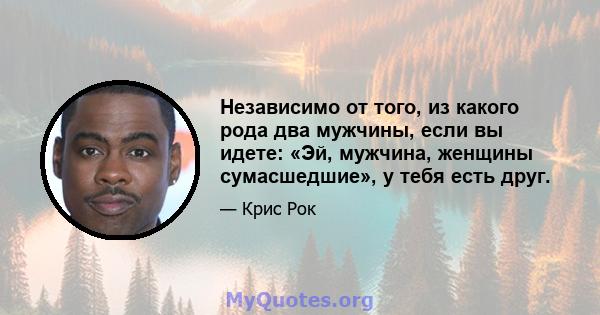 Независимо от того, из какого рода два мужчины, если вы идете: «Эй, мужчина, женщины сумасшедшие», у тебя есть друг.