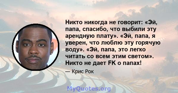 Никто никогда не говорит: «Эй, папа, спасибо, что выбили эту арендную плату». «Эй, папа, я уверен, что люблю эту горячую воду». «Эй, папа, это легко читать со всем этим светом». Никто не дает FK о папах!