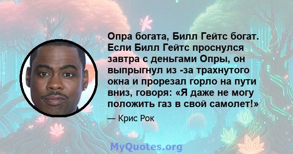 Опра богата, Билл Гейтс богат. Если Билл Гейтс проснулся завтра с деньгами Опры, он выпрыгнул из -за трахнутого окна и прорезал горло на пути вниз, говоря: «Я даже не могу положить газ в свой самолет!»