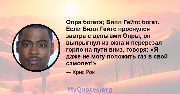 Опра богата; Билл Гейтс богат. Если Билл Гейтс проснулся завтра с деньгами Опры, он выпрыгнул из окна и перерезал горло на пути вниз, говоря: «Я даже не могу положить газ в свой самолет!»