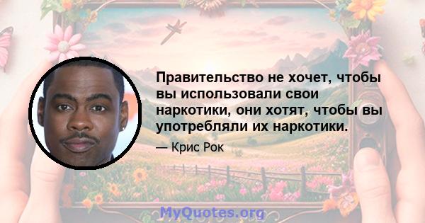 Правительство не хочет, чтобы вы использовали свои наркотики, они хотят, чтобы вы употребляли их наркотики.