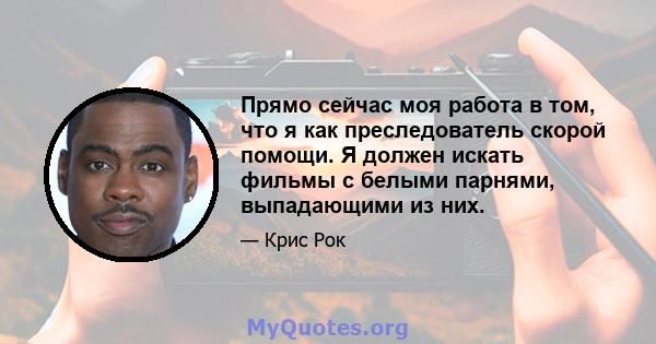 Прямо сейчас моя работа в том, что я как преследователь скорой помощи. Я должен искать фильмы с белыми парнями, выпадающими из них.