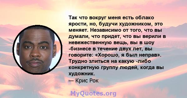 Так что вокруг меня есть облако ярости, но, будучи художником, это меняет. Независимо от того, что вы думали, что придет, что вы верили в невежественную вещь, вы в шоу -бизнесе в течение двух лет, вы говорите: «Хорошо,