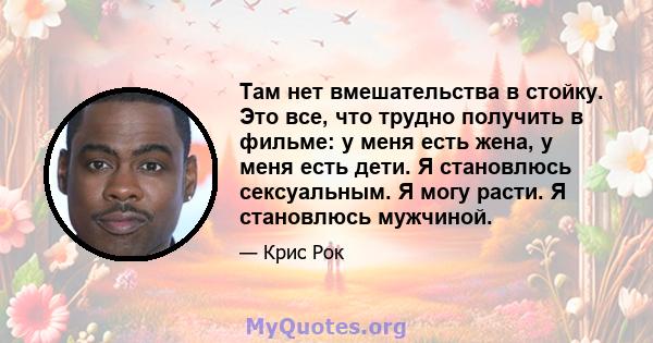 Там нет вмешательства в стойку. Это все, что трудно получить в фильме: у меня есть жена, у меня есть дети. Я становлюсь сексуальным. Я могу расти. Я становлюсь мужчиной.