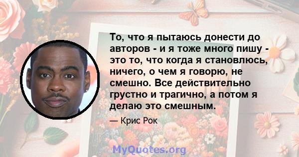 То, что я пытаюсь донести до авторов - и я тоже много пишу - это то, что когда я становлюсь, ничего, о чем я говорю, не смешно. Все действительно грустно и трагично, а потом я делаю это смешным.