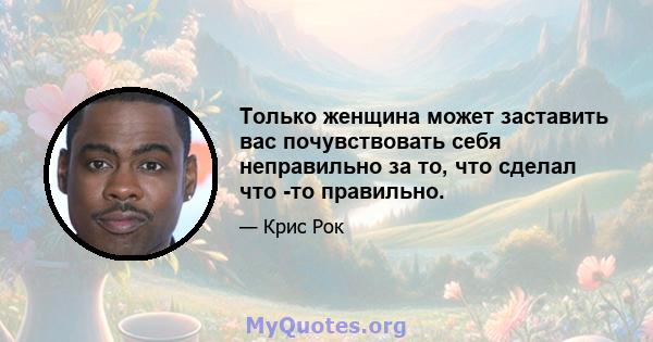 Только женщина может заставить вас почувствовать себя неправильно за то, что сделал что -то правильно.