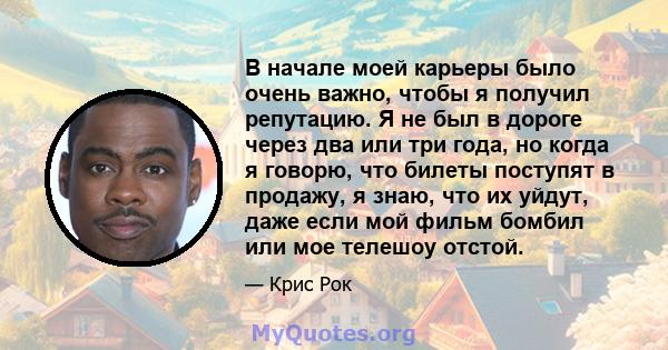 В начале моей карьеры было очень важно, чтобы я получил репутацию. Я не был в дороге через два или три года, но когда я говорю, что билеты поступят в продажу, я знаю, что их уйдут, даже если мой фильм бомбил или мое