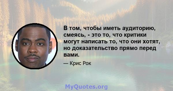 В том, чтобы иметь аудиторию, смеясь, - это то, что критики могут написать то, что они хотят, но доказательство прямо перед вами.