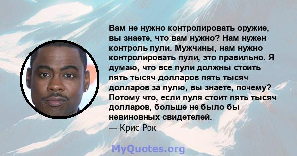 Вам не нужно контролировать оружие, вы знаете, что вам нужно? Нам нужен контроль пули. Мужчины, нам нужно контролировать пули, это правильно. Я думаю, что все пули должны стоить пять тысяч долларов пять тысяч долларов