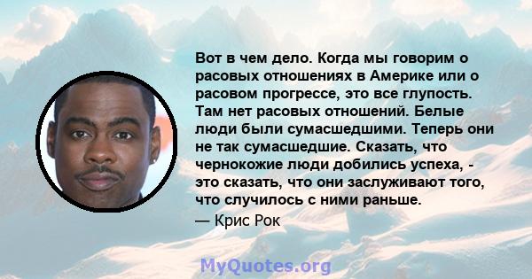 Вот в чем дело. Когда мы говорим о расовых отношениях в Америке или о расовом прогрессе, это все глупость. Там нет расовых отношений. Белые люди были сумасшедшими. Теперь они не так сумасшедшие. Сказать, что чернокожие