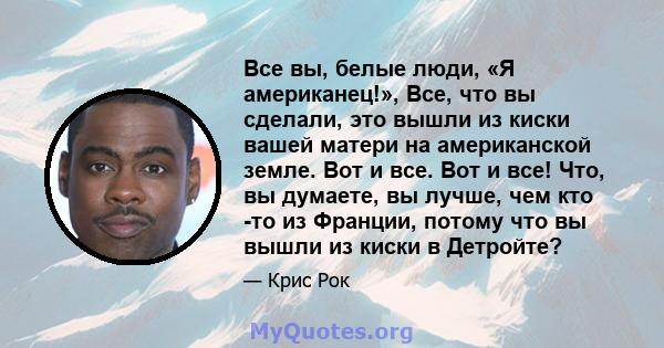 Все вы, белые люди, «Я американец!», Все, что вы сделали, это вышли из киски вашей матери на американской земле. Вот и все. Вот и все! Что, вы думаете, вы лучше, чем кто -то из Франции, потому что вы вышли из киски в