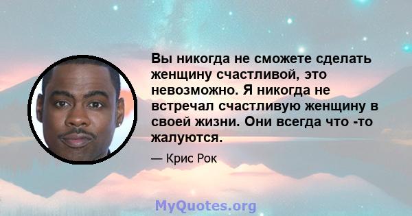 Вы никогда не сможете сделать женщину счастливой, это невозможно. Я никогда не встречал счастливую женщину в своей жизни. Они всегда что -то жалуются.