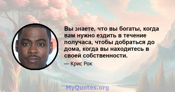 Вы знаете, что вы богаты, когда вам нужно ездить в течение получаса, чтобы добраться до дома, когда вы находитесь в своей собственности.