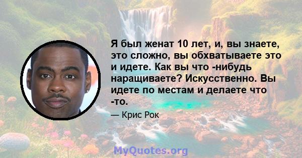 Я был женат 10 лет, и, вы знаете, это сложно, вы обхватываете это и идете. Как вы что -нибудь наращиваете? Искусственно. Вы идете по местам и делаете что -то.