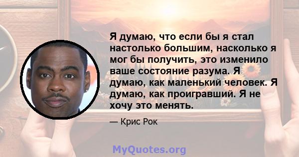 Я думаю, что если бы я стал настолько большим, насколько я мог бы получить, это изменило ваше состояние разума. Я думаю, как маленький человек. Я думаю, как проигравший. Я не хочу это менять.